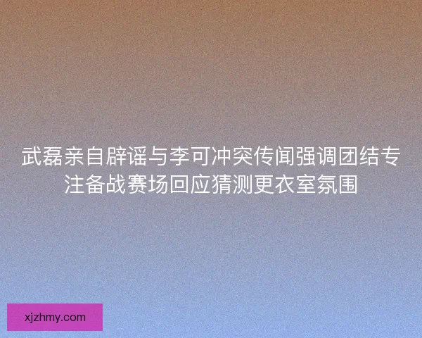 武磊亲自辟谣与李可冲突传闻强调团结专注备战赛场回应猜测更衣室氛围