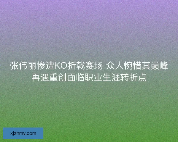张伟丽惨遭KO折戟赛场 众人惋惜其巅峰再遇重创面临职业生涯转折点
