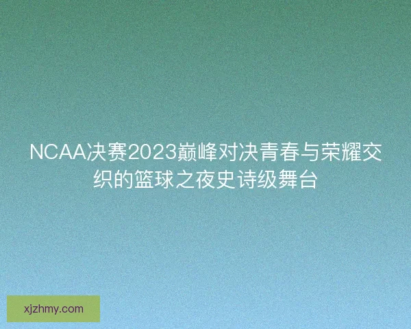 NCAA决赛2023巅峰对决青春与荣耀交织的篮球之夜史诗级舞台
