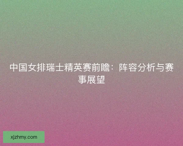 中国女排瑞士精英赛前瞻：阵容分析与赛事展望