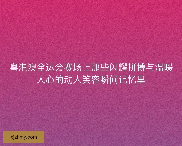 粤港澳全运会赛场上那些闪耀拼搏与温暖人心的动人笑容瞬间记忆里