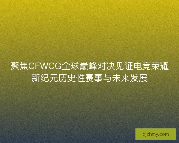 聚焦CFWCG全球巅峰对决见证电竞荣耀新纪元历史性赛事与未来发展