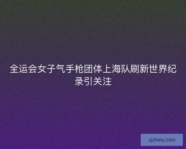 全运会女子气手枪团体上海队刷新世界纪录引关注