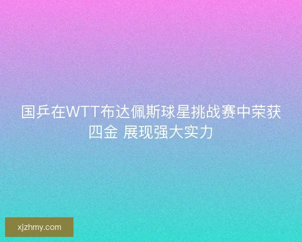 国乒在WTT布达佩斯球星挑战赛中荣获四金 展现强大实力