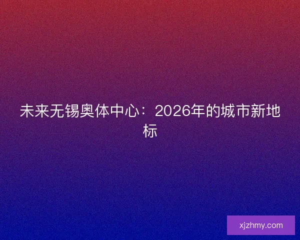 未来无锡奥体中心：2026年的城市新地标