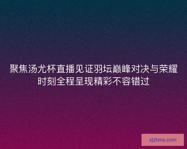 聚焦汤尤杯直播见证羽坛巅峰对决与荣耀时刻全程呈现精彩不容错过