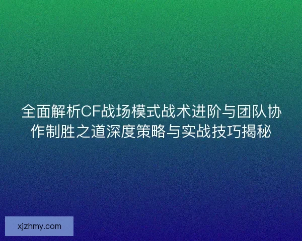 全面解析CF战场模式战术进阶与团队协作制胜之道深度策略与实战技巧揭秘
