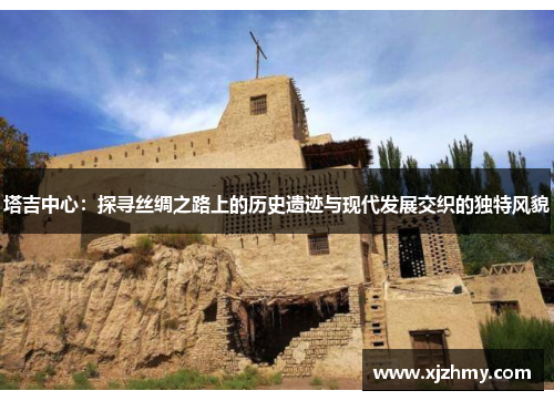 塔吉中心：探寻丝绸之路上的历史遗迹与现代发展交织的独特风貌